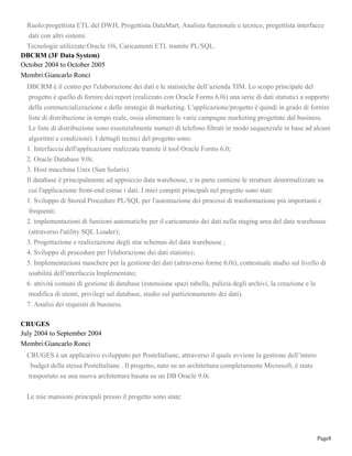 Page8
Ruolo:progettista ETL del DWH, Progettista DataMart, Analista funzionale e tecnico, progettista interfacce
dati con altri sistemi.
Tecnologie utilizzate:Oracle 10i, Caricamenti ETL tramite PL/SQL.
DBCRM (3F Data System)
October 2004 to October 2005
Membri:Giancarlo Ronci
DBCRM è il centro per l'elaborazione dei dati e le statistiche dell’azienda TIM. Lo scopo principale del
progetto è quello di fornire dei report (realizzato con Oracle Forms 6.0i) una serie di dati statistici a supporto
della commercializzazione e delle strategie di marketing. L'applicazione/progetto è quindi in grado di fornire
liste di distribuzione in tempo reale, ossia alimentare le varie campagne marketing progettate dal business.
Le liste di distribuzione sono essenzialmente numeri di telefono filtrati in modo sequenziale in base ad alcuni
algoritmi e condizioni). I dettagli tecnici del progetto sono:
1. Interfaccia dell'applicazione realizzata tramite il tool Oracle Forms 6.0;
2. Oracle Database 9.0i;
3. Host macchina Unix (Sun Solaris).
Il database è principalmente ad approccio data warehouse, e in parte contiene le strutture denormalizzate su
cui l'applicazione front-end estrae i dati. I miei compiti principali nel progetto sono stati:
1. Sviluppo di Stored Procedure PL/SQL per l'automazione dei processi di trasformazione più importanti e
frequenti;
2. implementazioni di funzioni automatiche per il caricamento dei dati nella staging area del data warehouse
(attraverso l'utility SQL Loader);
3. Progettazione e realizzazione degli star schemas del data warehouse ;
4. Sviluppo di procedure per l'elaborazione dei dati statistici;
5. Implementazioni maschere per la gestione dei dati (attraverso forme 6.0i), contestuale studio sul livello di
usabilità dell'interfaccia Implementato;
6. attività comuni di gestione di database (estensione spazi tabella, pulizia degli archivi, la creazione e la
modifica di utenti, privilegi sul database, studio sul partizionamento dei dati).
7. Analisi dei requisiti di business.
CRUGES
July 2004 to September 2004
Membri:Giancarlo Ronci
CRUGES è un applicativo sviluppato per PosteItaliane, attraverso il quale avviene la gestione dell’intero
budget della stessa PosteItaliane . Il progetto, nato su un architettura completamente Microsoft, è stato
trasportato su una nuova architettura basata su un DB Oracle 9.0i.
Le mie mansioni principali presso il progetto sono state:
 