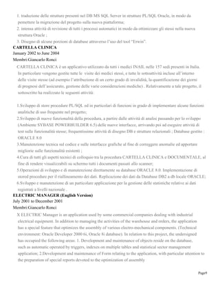 Page9
1. traduzione delle strutture presenti nel DB MS SQL Server in strutture PL/SQL Oracle, in modo da
pemettere la migrazione del progetto sulla nuova piattaforma;
2. intensa attività di revisione di tutti i processi automatici in modo da ottimizzare gli stessi nella nuova
struttura Oracle ;
3. Disegno di alcune porzioni di database attraverso l’uso del tool “Erwin”.
CARTELLA CLINICA
January 2002 to June 2004
Membri:Giancarlo Ronci
CARTELLA CLINICA è un applicativo utilizzato da tutti i medici INAIL nelle 157 sedi presenti in Italia.
In particolare vengono gestite tutte le visite dei medici stessi, e tutte le sottoattività incluse all’interno
delle visite stesse (ad esempio l’attribuzione di un certo grado di invalidità, la quantificazione dei giorni
di prognosi dell’assicurato, gestione delle varie considerazioni mediche) . Relativamente a tale progetto, il
sottoscritto ha realizzato le seguenti attività:
1.Sviluppo di store procedure PL/SQL ed in particolari di funzioni in grado di implementare alcune funzioni
analitiche di uso frequente nel progetto;
2.Sviluppo di nuove funzionalità della procedura, a partire dalle attività di analisi passando per lo sviluppo
(Ambiente SYBASE POWERBUILDER 6.5) delle nuove interfacce, arrivando poi ad eseguire attività di
test sulle funzionalità stesse; frequentissime attività di disegno DB e strutture relazionali ; Database gestito :
ORACLE 8.0
3.Manutenzione tecnica sul codice e sulle interfacce grafiche al fine di correggere anomalie ed apportare
migliorie sulle funzionalità esistenti ;
4.Cura di tutti gli aspetti tecnici di colloquio tra la procedura CARTELLA CLINICA e DOCUMENTALE, al
fine di rendere visualizzabili su schermo tutti i documenti passati allo scanner;
5.Operazioni di sviluppo e di manutenzione direttamente su database ORACLE 8.0. Implementazione di
stored procedure per il riallineamento dei dati. Replicazione dei dati da Database DB2 a db locale ORACLE;
6.Sviluppo e manutenzione di un particolare applicazione per la gestione delle statistiche relative ai dati
registrati a livelli nazionale .
ELECTRIC MANAGER (English Version)
July 2001 to December 2001
Membri:Giancarlo Ronci
X ELECTRIC Manager is an application used by some commercial companies dealing with industrial
electrical equipment. In addition to managing the activities of the warehouse and orders, the application
has a special feature that optimizes the assembly of various electro-mechanical components. (Technical
environment: Oracle Developer 2000 6i, Oracle 8i database). In relation to this project, the undersigned
has occupied the following areas: 1. Development and maintenance of objects reside on the database,
such as automatic operated by triggers, indexes on multiple tables and statistical sector management
application; 2.Development and maintenance of Form relating to the application, with particular attention to
the preparation of special reports devoted to the optimization of assembly
 
