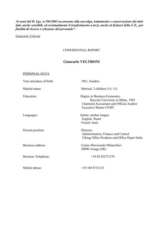 Ai sensi del D. Lgs. n.196/2003 acconsento alla raccolga, trattamento e conservazione dei miei
dati, anche sensibili, ed eventualmente il trasferimento a terzi, anche al di fuori della U.E., per
finalità di ricerca e selezione del personalequot;.

Giancarlo Veltroni



                                    CONFIDENTIAL REPORT


                                     Giancarlo VELTRONI


     PERSONAL DATA

     Year and place of birth:                     1961, Sondrio

     Marital status:                              Married, 2 children (14, 11)

     Education:                                   Degree in Business Economics
                                                         Bocconi University in Milan, 1985
                                                   Chartered Accountant and Official Auditor
                                                   Executive Master CFMT

     Languages:                                   Italian: mother tongue
                                                   English: fluent
                                                   French: basic

     Present position:                            Director,
                                                  Administration, Finance and Control
                                                  Viking Office Products and Office Depot Italia

     Business address:                            Centro Direzionale Milanofiori
                                                  20090 Assago (Mi)

     Business Telephone:                                  +39 02 82275.270


     Mobile phone:                                +39 348 8732125
 