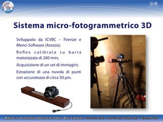 Sistema micro-fotogrammetrico 3D
Sviluppato da ICVBC – Firenze e
Menci Software (Arezzo);
R e fl e x c a l i b r a t a s u b a r r a
motorizzata di 260 mm;
Acquisizione di un set di immagini;
Estrazione di una nuvola di punti
con accuratezza di circa 50 μm.

 