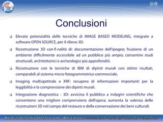 Conclusioni
q 

Elevate potenzialità delle tecniche di IMAGE BASED MODELING, integrate a
software OPEN SOURCE, per il rilievo 3D.

q 

Ricostruzione 3D con fi nalità di: documentazione dell'ipogeo; fruizione di un
ambiente diﬃcilmente accessibile ad un pubblico più ampio; consentire studi
strutturali, architettonici e archeologici più approfonditi.

q 

Ricostruzione con le tecniche di IBM di dipinti murali con ottimi risultati,
comparabili al sistema micro-fotogrammetrico commerciale.

q 

Imaging multispettrale e XRF: recupero di informazioni importanti per la
leggibilità e la comprensione dei dipinti murali.

q 

Integrazione diagnostica - 3D: avvicina il pubblico a indagini scientifiche che
consentono una migliore comprensione dell'opera; aumenta la valenza delle
ricostruzioni 3D nel campo del restauro e della conservazione dei beni culturali.

 