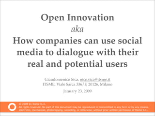 Open Innovation
             aka
How companies can use social
media to dialogue with their
  real and potential users
                      Giandomenico Sica, nico.sica@itsme.it
                     ITSME, Viale Sarca 336/F, 20126, Milano
                                       January 23, 2009


 © 2008 by Itsme S.r.l.
 All rights reserved. No part of this document may be reproduced or transmitted in any form or by any means,
 electronic, mechanical, photocopying, recording, or otherwise, without prior written permission of Itsme S.r.l.
 