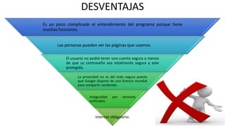 DESVENTAJAS
Es un poco complicado el entendimiento del programa porque tiene
muchas funciones.
Las personas pueden ver las páginas que usamos.
El usuario no podrá tener una cuenta segura a menos
de que su contraseña sea totalmente segura y este
protegida.
La privacidad no es del todo segura puesto
que Google dispone de una licencia mundial
para compartir contenido.
Inseguridad por servicios
unificados.
Internet obligatorio.
 