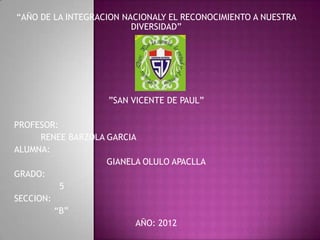 “AÑO DE LA INTEGRACION NACIONALY EL RECONOCIMIENTO A NUESTRA
                         DIVERSIDAD”




                    ”SAN VICENTE DE PAUL”

PROFESOR:
      RENEE BARZOLA GARCIA
ALUMNA:
                    GIANELA OLULO APACLLA
GRADO:
          5
SECCION:
         “B”
                          AÑO: 2012
 
