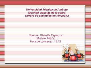 Universidad Técnica de Ambato
facultad ciencias de la salud
carrera de estimulacion temprana

Nombre: Gianella Espinoza
Modulo: Ntic`s
Hora de comienzo: 15:15

 