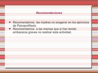 Recomendaciones



Recomendamos las madres no exagerar en los ejercicios
de Psicoprofilaxis.
Recomendamos a las mamas que si han tenido
embarazos graves no realizar esta actividad.

 