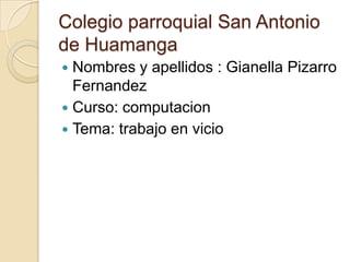 Colegio parroquial San Antonio de Huamanga Nombres y apellidos : Gianella Pizarro Fernandez Curso: computacion Tema: trabajo en vicio  