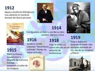 1912 
Apoya a Guillermo Billinghurst, 
mas adelante lo nombran 
director del Diario peruano. 
1914 
Fue diputado en Italia y escribe su obra 
cumbre, regresa a Lima. 
1916 
Funda la revista 
Colonida “Movimiento 
colonida” Dandy, las 
voces múltiples. 
1915 
Diario la Prensa 
(seudónimo) y 
biografía de Francisca 
Zubiaga. 
entrevista al señor de 
los milagros. 
1918 
Viaja al norte y al 
centro del país en un 
conjunto de 
conferencias 
1919 
Viaja a Ayacucho 
después de haber sido 
escogido diputado de 
Ica, cae de las escaleras 
y fallece. 
