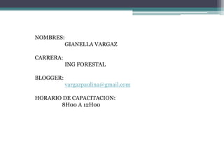 NOMBRES:
GIANELLA VARGAZ
CARRERA:
ING FORESTAL
BLOGGER:
vargazpaulina@gmail.com
HORARIO DE CAPACITACION:
8H00 A 12H00
 