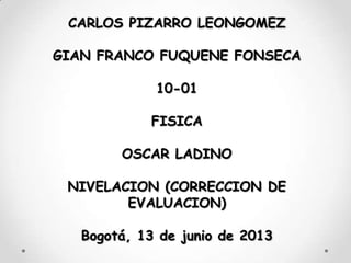CARLOS PIZARRO LEONGOMEZ
GIAN FRANCO FUQUENE FONSECA
10-01
FISICA
OSCAR LADINO
NIVELACION (CORRECCION DE
EVALUACION)
Bogotá, 13 de junio de 2013
 