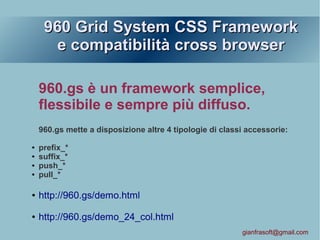 960 Grid System CSS Framework960 Grid System CSS Framework
e compatibilità cross browsere compatibilità cross browser
960.gs è un framework semplice,
flessibile e sempre più diffuso.
960.gs mette a disposizione altre 4 tipologie di classi accessorie:
● prefix_*
● suffix_*
● push_*
● pull_*
● http://960.gs/demo.html
● http://960.gs/demo_24_col.html
gianfrasoft@gmail.com
 