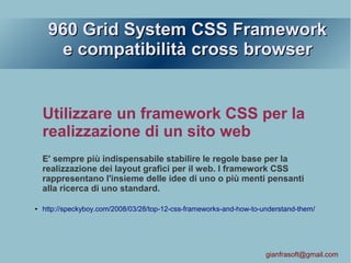 960 Grid System CSS Framework960 Grid System CSS Framework
e compatibilità cross browsere compatibilità cross browser
Utilizzare un framework CSS per la
realizzazione di un sito web
E' sempre più indispensabile stabilire le regole base per la
realizzazione dei layout grafici per il web. I framework CSS
rappresentano l'insieme delle idee di uno o più menti pensanti
alla ricerca di uno standard.
● http://speckyboy.com/2008/03/28/top-12-css-frameworks-and-how-to-understand-them/
gianfrasoft@gmail.com
 