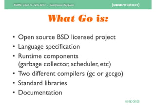 ROME April 11-12th 2014 - Gianfranco Reppucci
What Go is:
• Open source BSD licensed project	

• Language specification	

• Runtime components 
(garbage collector, scheduler, etc)	

• Two different compilers (gc or gccgo)	

• Standard libraries	

• Documentation
 