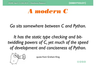 ROME April 11-12th 2014 - Gianfranco Reppucci
A modern C
Go sits somewhere between C and Python.
!
It has the static type checking and bit-
twiddling powers of C, yet much of the speed
of development and conciseness of Python.
quote from Graham King
 