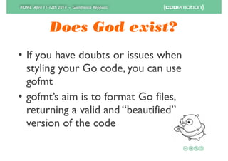 ROME April 11-12th 2014 - Gianfranco Reppucci
Does God exist?
• If you have doubts or issues when
styling your Go code, you can use
gofmt	

• gofmt’s aim is to format Go files,
returning a valid and “beautified”
version of the code
 