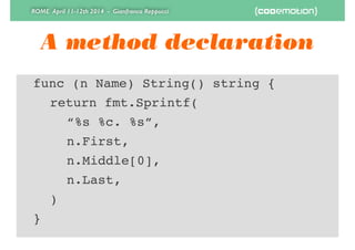 ROME April 11-12th 2014 - Gianfranco Reppucci
A method declaration
! func (n Name) String() string {!
! ! return fmt.Sprintf(!
! ! ! “%s %c. %s”,!
! ! ! n.First,!
! ! ! n.Middle[0],!
! ! ! n.Last,!
! ! )!
! }
 