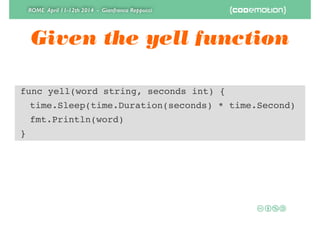 ROME April 11-12th 2014 - Gianfranco Reppucci
Given the yell function
func yell(word string, seconds int) {!
! time.Sleep(time.Duration(seconds) * time.Second)!
! fmt.Println(word)!
}
 