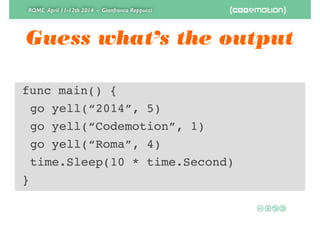 ROME April 11-12th 2014 - Gianfranco Reppucci
Guess what’s the output
func main() {!
! go yell(“2014”, 5)!
! go yell(“Codemotion”, 1)!
! go yell(“Roma”, 4)!
! time.Sleep(10 * time.Second)!
}
 