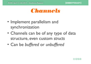 ROME April 11-12th 2014 - Gianfranco Reppucci
Channels
• Implement parallelism and
synchronization	

• Channels can be of any type of data
structure, even custom structs	

• Can be buffered or unbuffered
 