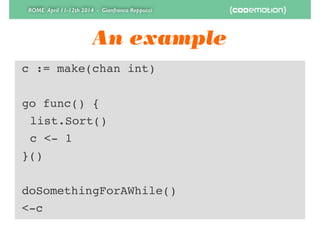 ROME April 11-12th 2014 - Gianfranco Reppucci
An example
c := make(chan int)!
!
go func() {!
! list.Sort()!
! c <- 1!
}()!
!
doSomethingForAWhile()!
<-c
 