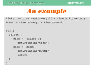 ROME April 11-12th 2014 - Gianfranco Reppucci
An example
ticker := time.NewTicker(250 * time.Millisecond)!
boom := time.After(1 * time.Second)!
!
for {!
! select {!
! ! case <- ticker.C:!
! ! ! fmt.Println(“tick”)!
! ! case <- boom:!
! ! ! fmt.Println(“BOOM!”)!
! ! ! return!
! }!
}
 