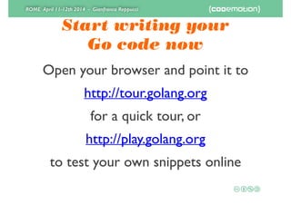 ROME April 11-12th 2014 - Gianfranco Reppucci
Start writing your 
Go code now
Open your browser and point it to	

http://tour.golang.org	

for a quick tour, or	

http://play.golang.org	

to test your own snippets online
 