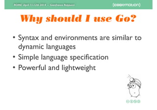 ROME April 11-12th 2014 - Gianfranco Reppucci
Why should I use Go?
• Syntax and environments are similar to
dynamic languages	

• Simple language specification	

• Powerful and lightweight
 