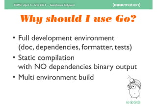 ROME April 11-12th 2014 - Gianfranco Reppucci
Why should I use Go?
• Full development environment 
(doc, dependencies, formatter, tests)	

• Static compilation 
with NO dependencies binary output	

• Multi environment build
 