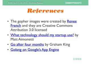 ROME April 11-12th 2014 - Gianfranco Reppucci
References
• The gopher images were created by Renee
French and they are Creative Commons
Attribution 3.0 licensed	

• What technology should my startup use? by
Matt Aimonetti	

• Go after four months by Graham King	

• Golang on Google’s App Engine
 