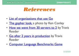 ROME April 11-12th 2014 - Gianfranco Reppucci
References
• List of organizations that use Go	

• The gopher look, a photo by Ken Conley 	

• How we went from 30 servers to 2 by Travis
Reeder	

• Go after 2 years in production by Travis
Reeder	

• Computer Language Benchmarks Game
 