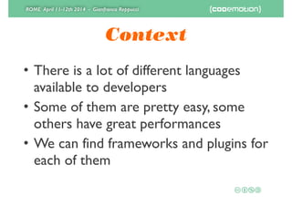 ROME April 11-12th 2014 - Gianfranco Reppucci
Context
• There is a lot of different languages
available to developers	

• Some of them are pretty easy, some
others have great performances	

• We can find frameworks and plugins for
each of them
 
