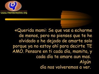 «Querida mami: Se que vas a echarme
de menos, pero no pienses que te he
olvidado o he dejado de amarte solo
porque ya no estoy ahí para decirte TE
AMO. Pensare en ti cada día, mamita, y
cada día te amare aun mas.
Algún
día nos volveremos a ver.

 