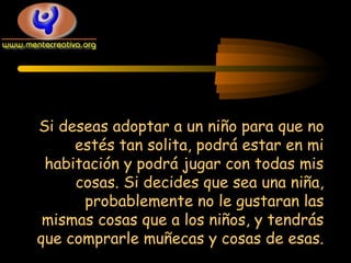 Si deseas adoptar a un niño para que no
estés tan solita, podrá estar en mi
habitación y podrá jugar con todas mis
cosas. Si decides que sea una niña,
probablemente no le gustaran las
mismas cosas que a los niños, y tendrás
que comprarle muñecas y cosas de esas.

 
