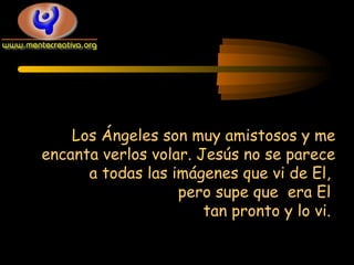 Los Ángeles son muy amistosos y me
encanta verlos volar. Jesús no se parece
a todas las imágenes que vi de El,
pero supe que era El
tan pronto y lo vi.

 