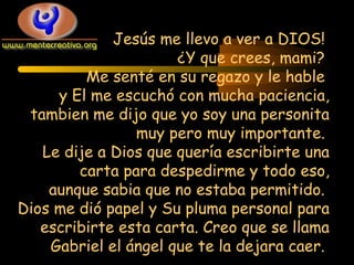 Jesús me llevo a ver a DIOS!
¿Y que crees, mami?
Me senté en su regazo y le hable
y El me escuchó con mucha paciencia,
tambien me dijo que yo soy una personita
muy pero muy importante.
Le dije a Dios que quería escribirte una
carta para despedirme y todo eso,
aunque sabia que no estaba permitido.
Dios me dió papel y Su pluma personal para
escribirte esta carta. Creo que se llama
Gabriel el ángel que te la dejara caer.

 