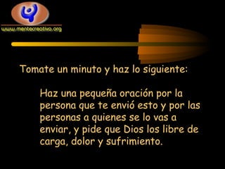 Tomate un minuto y haz lo siguiente:
Haz una pequeña oración por la
persona que te envió esto y por las
personas a quienes se lo vas a
enviar, y pide que Dios los libre de
carga, dolor y sufrimiento.

 