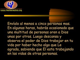 Envíalo al menos a cinco personas mas.
En algunas horas, habrás ocasionado que
una multitud de personas oren a Dios
unas por otras. Luego descansa y
observa el poder de Dios trabajar en tu
vida por haber hecho algo que Le
agrada, sabiendo que El esta trabajando
en las vidas de otras personas.

 
