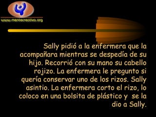 Sally pidió a la enfermera que la
acompañara mientras se despedía de su
hijo. Recorrió con su mano su cabello
rojizo. La enfermera le pregunto si
quería conservar uno de los rizos. Sally
asintio. La enfermera corto el rizo, lo
coloco en una bolsita de plástico y se la
dio a Sally.

 