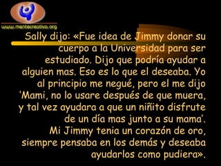 Sally dijo: «Fue idea de Jimmy donar su
cuerpo a la Universidad para ser
estudiado. Dijo que podría ayudar a
alguien mas. Eso es lo que el deseaba. Yo
al principio me negué, pero el me dijo
‘Mami, no lo usare después de que muera,
y tal vez ayudara a que un niñito disfrute
de un día mas junto a su mama’.
Mi Jimmy tenia un corazón de oro,
siempre pensaba en los demás y deseaba
ayudarlos como pudiera».

 