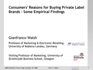 Consumers' Reasons for Buying Private Label
     Brands – Some Empirical Findings




     Gianfranco Walsh
     Professor of Marketing & Electronic Retailing,
     University of Koblenz-Landau, Germany


     Visiting Professor of Marketing, University of
     Strathclyde Business School, Glasgow


2009 ECR Baltic Forum, Riga, October 29, 2009   Prof. G Walsh   1
 