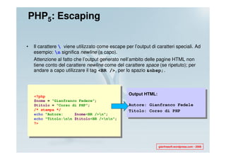 PHP5: Escaping

•   Il carattere  viene utilizzato come escape per l’output di caratteri speciali. Ad
    esempio: n significa newline (a capo).
    Attenzione al fatto che l’output generato nell’ambito delle pagine HTML non
    tiene conto del carattere newline come del carattere space (se ripetuto); per
    andare a capo utilizzare il tag <BR />, per lo spazio &nbsp;.




    <?php
                                                  Output HTML:
    $nome = “Gianfranco Federe";
    $titolo = "Corso di PHP";                     Autore: Gianfranco Fedele
    /* stampa */                                  Titolo: Corso di PHP
    echo "Autore:     $nome<BR />n";
    echo "Titolo:nn $titolo<BR />nn";
    ?>




                                                                 gianfrasoft.wordpress.com - 2008
 