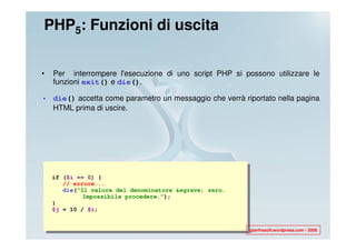 PHP5: Funzioni di uscita


•   Per interrompere l'esecuzione di uno script PHP si possono utilizzare le
    funzioni exit() e die().

• die() accetta come parametro un messaggio che verrà riportato nella pagina
  HTML prima di uscire.




    if ($i == 0) {
       // errore...
       die(“Il valore del denominatore &egrave; zero.
             Impossibile procedere.”);
    }
    $j = 10 / $i;


                                                         gianfrasoft.wordpress.com - 2008
 