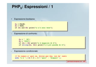PHP5: Espressioni / 1

•    Espressione booleana:

     $a = FALSE;
     $b = TRUE;
     if ($a and $b) print("a e b sono vere");


•    Espressione di confronto:

         $a   = " 04";
         $b   = "0003";
         if   ($a > $b) print("a è maggiore di b");
         if   (strcmp($a, $b)) print("a è più grande di b");



•    Espressione condizionale:

     // Un numero e' pari se, diviso per due, non da' resto
     echo "n è ".( $n % 2 == O ? "pari" : "dispari" );

                                                               gianfrasoft.wordpress.com - 2008
 