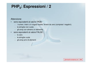 PHP5: Espressioni / 2


Attenzione:
•   sono equivalenti al valore TRUE:
     –   i numeri, interi o in virgola mobile, diversi da zero (compresi i negativi);
     –   le stringhe non vuote;
     –   gli array con almeno un elemento.
•   sono equivalenti al valore FALSE:
     –   lo zero
     –   le stringhe vuote
     –   gli array privi di elementi




                                                                           gianfrasoft.wordpress.com - 2008
 