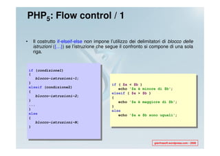 PHP5: Flow control / 1

•    Il costrutto if-elseif-else non impone l’utilizzo dei delimitatori di blocco delle
     istruzioni ({…}) se l’istruzione che segue il confronto si compone di una sola
     riga.


    if (condizione1)
    {
       blocco-istruzioni-1;
    }                                        if ( $a < $b )
    elseif (condizione2)                        echo '$a è minore di $b';
    {                                        elseif ( $a > $b )
       blocco-istruzioni-2;                  {
    }                                           echo '$a è maggiore di $b';
    ...                                      }
    }                                        else
    else                                        echo '$a e $b sono uguali';
    {
       blocco-istruzioni-N;
    }



                                                                   gianfrasoft.wordpress.com - 2008
 