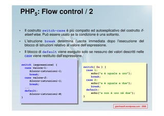 PHP5: Flow control / 2

•    Il costrutto switch-case è più compatto ed autoesplicativo del costrutto if-
     elseif-else. Può essere usato se la condizione è una soltanto.
•    L’istruzione break determina l’uscita immediata dopo l’esecuzione del
     blocco di istruzioni relativo al valore dell’espressione.
•    Il blocco di default viene eseguito solo se nessuno dei valori descritti nelle
     case viene restituito dall’espressione.

    switch (espressione) {
      case valore-1:                       switch( $a )   {
         blocco-istruzioni-1;                case 1:
         break;                                 echo("a   è uguale a uno");
      case valore-2:                            break;
         blocco-istruzioni-1;                case 2:
         break;                                 echo("a   è uguale a due");
      ...                                       break;
      default:                               default:
         blocco-istruzioni-N;                   echo("a   non é uno né due");
    }                                      }


                                                                gianfrasoft.wordpress.com - 2008
 