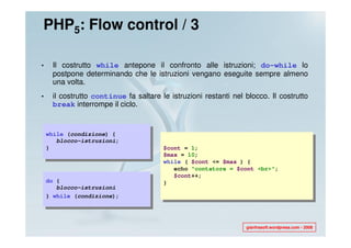 PHP5: Flow control / 3

•    Il costrutto while antepone il confronto alle istruzioni; do-while lo
     postpone determinando che le istruzioni vengano eseguite sempre almeno
     una volta.
•    il costrutto continue fa saltare le istruzioni restanti nel blocco. Il costrutto
     break interrompe il ciclo.


    while (condizione) {
       blocco-istruzioni;
    }                                  $cont = 1;
                                       $max = 10;
                                       while ( $cont <= $max ) {
                                          echo "contatore = $cont <br>";
                                          $cont++;
    do {                               }
       blocco-istruzioni
    } while (condizione);




                                                                 gianfrasoft.wordpress.com - 2008
 