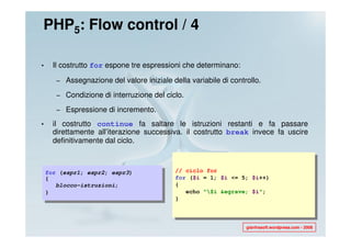 PHP5: Flow control / 4

•     Il costrutto for espone tre espressioni che determinano:

       – Assegnazione del valore iniziale della variabile di controllo.

       – Condizione di interruzione del ciclo.

       – Espressione di incremento.

•     il costrutto continue fa saltare le istruzioni restanti e fa passare
      direttamente all’iterazione successiva. il costrutto break invece fa uscire
      definitivamente dal ciclo.



    for (espr1; espr2; espr3)               // ciclo for
    {                                       for ($i = 1; $i <= 5; $i++)
       blocco-istruzioni;                   {
    }                                          echo "$i &egrave; $i";
                                            }



                                                                  gianfrasoft.wordpress.com - 2008
 