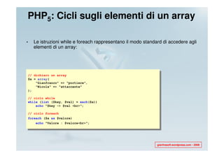 PHP5: Cicli sugli elementi di un array

•     Le istruzioni while e foreach rappresentano il modo standard di accedere agli
      elementi di un array:




    // dichiaro un array
    $a = array(
        "Gianfranco" => "portiere",
        "Nicola" => "attaccante"
    );

    // ciclo while
    while (list ($key, $val) = each($a))
        echo "$key -> $val <br>";

    // ciclo foreach
    foreach ($a as $valore)
       echo "Valore : $valore<br>";




                                                                gianfrasoft.wordpress.com - 2008
 