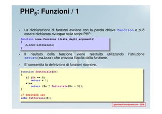 PHP5: Funzioni / 1

•     La dichiarazione di funzioni avviene con la parola chiave function e può
      essere dichiarata ovunque nello script PHP.
    function nome-funzione (lista_degli_argomenti)
    {
       blocco-istruzioni;
    }

•     Il risultato della funzione viene restituito utilizzando             l'istruzione
      return(valore) che provoca l'uscita dalla funzione.

•     E’ consentita la definizione di funzioni ricorsive.
    function fattoriale($n)
    {
       if ($n == 0)
          return = 1;
       else
          return ($n * fattoriale($n - 1));
    }

    // Scriverà 120
    echo fattoriale(5);

                                                            gianfrasoft.wordpress.com - 2008
 